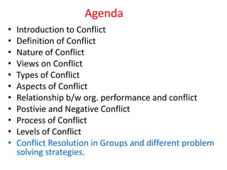 Agenda
• Introduction to Conflict
• Definition of Conflict
• Nature of Conflict
• Views on Conflict
• Types of Conflict
• Aspects of Conflict
• Relationship b/w org. performance and conflict
• Postivie and Negative Conflict
• Process of Conflict
• Levels of Conflict
• Conflict Resolution in Groups and different problem
solving strategies.
 