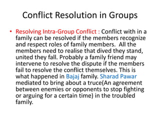 Conflict Resolution in Groups
• Resolving Intra-Group Conflict : Conflict with in a
family can be resolved if the members recognize
and respect roles of family members. All the
members need to realise that dived they stand,
united they fall. Probably a family friend may
intervene to resolve the dispute if the members
fail to resolve the conflict themselves. This is
what happened in Bajaj family. Sharad Pawar
mediated to bring about a truce(An agreement
between enemies or opponents to stop fighting
or arguing for a certain time) in the troubled
family.
 
