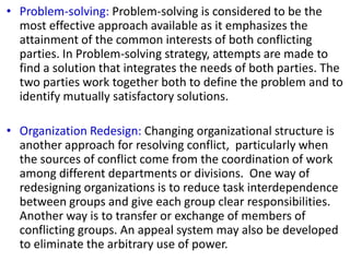 • Problem-solving: Problem-solving is considered to be the
most effective approach available as it emphasizes the
attainment of the common interests of both conflicting
parties. In Problem-solving strategy, attempts are made to
find a solution that integrates the needs of both parties. The
two parties work together both to define the problem and to
identify mutually satisfactory solutions.
• Organization Redesign: Changing organizational structure is
another approach for resolving conflict, particularly when
the sources of conflict come from the coordination of work
among different departments or divisions. One way of
redesigning organizations is to reduce task interdependence
between groups and give each group clear responsibilities.
Another way is to transfer or exchange of members of
conflicting groups. An appeal system may also be developed
to eliminate the arbitrary use of power.
 
