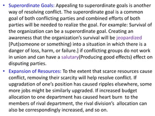• Superordinate Goals: Appealing to superordinate goals is another
way of resolving conflict. The superordinate goal is a common
goal of both conflicting parties and combined efforts of both
parties will be needed to realize the goal. For example: Survival of
the organization can be a superordinate goal. Creating an
awareness that the organization’s survival will be jeopardized
[Put(someone or something) into a situation in which there is a
danger of loss, harm, or failure.] if conflicting groups do not work
in union and can have a salutary(Producing good effects) effect on
disputing parties.
• Expansion of Resources: To the extent that scarce resources cause
conflict, removing their scarcity will help resolve conflict. If
upgradation of one’s position has caused ripples elsewhere, some
more jobs might be similarly upgraded. If increased budget
allocation to one department has caused heart burn to the
members of rival department, the rival division’s allocation can
also be correspondingly increased, and so on.
 
