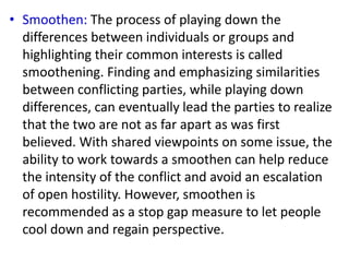 • Smoothen: The process of playing down the
differences between individuals or groups and
highlighting their common interests is called
smoothening. Finding and emphasizing similarities
between conflicting parties, while playing down
differences, can eventually lead the parties to realize
that the two are not as far apart as was first
believed. With shared viewpoints on some issue, the
ability to work towards a smoothen can help reduce
the intensity of the conflict and avoid an escalation
of open hostility. However, smoothen is
recommended as a stop gap measure to let people
cool down and regain perspective.
 
