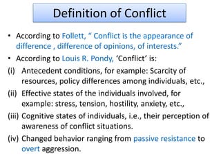 Definition of Conflict
• According to Follett, “ Conflict is the appearance of
difference , difference of opinions, of interests.”
• According to Louis R. Pondy, ‘Conflict’ is:
(i) Antecedent conditions, for example: Scarcity of
resources, policy differences among individuals, etc.,
(ii) Effective states of the individuals involved, for
example: stress, tension, hostility, anxiety, etc.,
(iii) Cognitive states of individuals, i.e., their perception of
awareness of conflict situations.
(iv) Changed behavior ranging from passive resistance to
overt aggression.
 