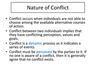 Nature of Conflict
• Conflict occurs when individuals are not able to
choose among the available alternative courses
of action.
• Conflict between two individuals implies that
they have conflicting perception, values and
goals.
• Conflict is a dynamic process as it indicates a
series of events.
• Conflict must be perceived by the parties to it. If
no one is aware of a conflict, then it is generally
agree that no conflict exists.
 
