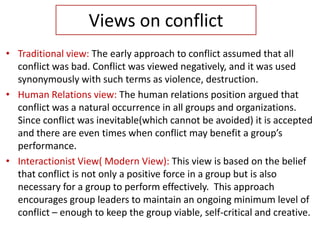 Views on conflict
• Traditional view: The early approach to conflict assumed that all
conflict was bad. Conflict was viewed negatively, and it was used
synonymously with such terms as violence, destruction.
• Human Relations view: The human relations position argued that
conflict was a natural occurrence in all groups and organizations.
Since conflict was inevitable(which cannot be avoided) it is accepted
and there are even times when conflict may benefit a group’s
performance.
• Interactionist View( Modern View): This view is based on the belief
that conflict is not only a positive force in a group but is also
necessary for a group to perform effectively. This approach
encourages group leaders to maintain an ongoing minimum level of
conflict – enough to keep the group viable, self-critical and creative.
 