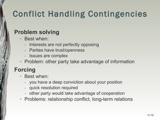 Conflict Handling Contingencies Problem solving Best when: Interests are not perfectly opposing Parties have trust/openness Issues are complex Problem: other party take advantage of information Forcing Best when: you have a deep conviction about your position quick resolution required other party would take advantage of cooperation Problems: relationship conflict, long-term relations 11- 