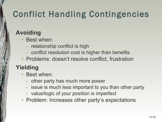Conflict Handling Contingencies Avoiding Best when: relationship conflict is high conflict resolution cost is higher than benefits Problems: doesn’t resolve conflict, frustration Yielding Best when: other party has much more power issue is much less important to you than other party value/logic of your position is imperfect Problem: Increases other party’s expectations 11- 