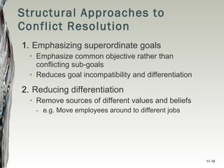 Structural Approaches to Conflict Resolution Emphasizing superordinate goals Emphasize common objective rather than conflicting sub-goals Reduces goal incompatibility and differentiation Reducing differentiation Remove sources of different values and beliefs e.g. Move employees around to different jobs 11- 