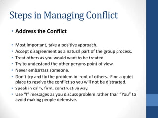 Steps in Managing Conflict
• Address the Conflict
• Most important, take a positive approach.
• Accept disagreement as a natural part of the group process.
• Treat others as you would want to be treated.
• Try to understand the other persons point of view.
• Never embarrass someone.
• Don’t try and fix the problem in front of others. Find a quiet
place to resolve the conflict so you will not be distracted.
• Speak in calm, firm, constructive way.
• Use “I” messages as you discuss problem rather than “You” to
avoid making people defensive.
 