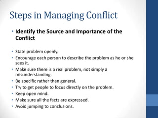Steps in Managing Conflict
• Identify the Source and Importance of the
Conflict
• State problem openly.
• Encourage each person to describe the problem as he or she
sees it.
• Make sure there is a real problem, not simply a
misunderstanding.
• Be specific rather than general.
• Try to get people to focus directly on the problem.
• Keep open mind.
• Make sure all the facts are expressed.
• Avoid jumping to conclusions.
 