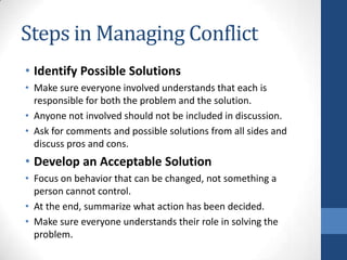 Steps in Managing Conflict
• Identify Possible Solutions
• Make sure everyone involved understands that each is
responsible for both the problem and the solution.
• Anyone not involved should not be included in discussion.
• Ask for comments and possible solutions from all sides and
discuss pros and cons.
• Develop an Acceptable Solution
• Focus on behavior that can be changed, not something a
person cannot control.
• At the end, summarize what action has been decided.
• Make sure everyone understands their role in solving the
problem.
 