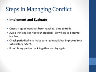 Steps in Managing Conflict
• Implement and Evaluate
• Once an agreement has been reached, time to try it.
• Avoid thinking it is not your problem. Be willing to become
involved.
• Check periodically to make sure teamwork has improved to a
satisfactory extent.
• If not, bring parties back together and try again.
 