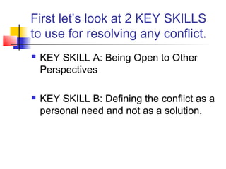 First let’s look at 2 KEY SKILLS
to use for resolving any conflict.
 KEY SKILL A: Being Open to Other
Perspectives
 KEY SKILL B: Defining the conflict as a
personal need and not as a solution.
 
