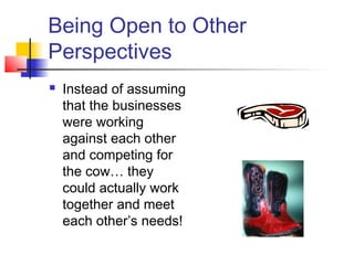 Being Open to Other
Perspectives
 Instead of assuming
that the businesses
were working
against each other
and competing for
the cow… they
could actually work
together and meet
each other’s needs!
 