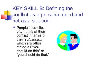 KEY SKILL B: Defining the
conflict as a personal need and
not as a solution.
 People in conflict
often think of their
conflict in terms of
their solutions…
which are often
stated as “you
should do this” or
“you should do that.”
 