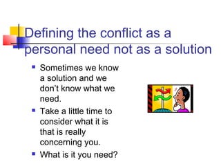 Defining the conflict as a
personal need not as a solution
 Sometimes we know
a solution and we
don’t know what we
need.
 Take a little time to
consider what it is
that is really
concerning you.
 What is it you need?
 