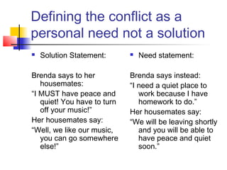 Defining the conflict as a
personal need not a solution
 Solution Statement:
Brenda says to her
housemates:
“I MUST have peace and
quiet! You have to turn
off your music!”
Her housemates say:
“Well, we like our music,
you can go somewhere
else!”
 Need statement:
Brenda says instead:
“I need a quiet place to
work because I have
homework to do.”
Her housemates say:
“We will be leaving shortly
and you will be able to
have peace and quiet
soon.”
 