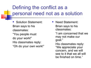 Defining the conflict as a
personal need not as a solution
 Solution Statement:
Brian says to his
classmates:
“You people must
do your work!”
His classmates reply:
“Oh do your own work!”
 Need Statement:
Brian says to his
classmates:
“I am concerned that we
may not make our
goal.”
His classmates reply:
“We appreciate your
concern, and we will
see to it that we all will
be finished on time.”
 