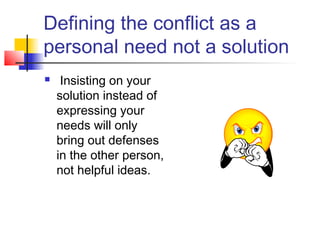 Defining the conflict as a
personal need not a solution
 Insisting on your
solution instead of
expressing your
needs will only
bring out defenses
in the other person,
not helpful ideas.
 