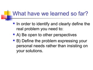 What have we learned so far?
 In order to identify and clearly define the
real problem you need to:
 A) Be open to other perspectives
 B) Define the problem expressing your
personal needs rather than insisting on
your solutions.
 