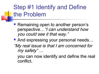 Step #1 Identify and Define
the Problem
 Remaining open to another person’s
perspective…“I can understand how
you could see it that way.”
 And expressing your personal needs…
“My real issue is that I am concerned for
my safety” …
you can now identify and define the real
conflict.
 
