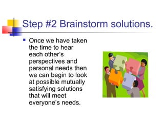 Step #2 Brainstorm solutions.
 Once we have taken
the time to hear
each other’s
perspectives and
personal needs then
we can begin to look
at possible mutually
satisfying solutions
that will meet
everyone’s needs.
 