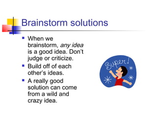 Brainstorm solutions
 When we
brainstorm, any idea
is a good idea. Don’t
judge or criticize.
 Build off of each
other’s ideas.
 A really good
solution can come
from a wild and
crazy idea.
 