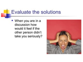 Evaluate the solutions
 When you are in a
discussion how
would it feel if the
other person didn’t
take you seriously?
 