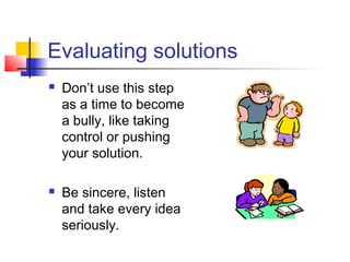 Evaluating solutions
 Don’t use this step
as a time to become
a bully, like taking
control or pushing
your solution.
 Be sincere, listen
and take every idea
seriously.
 