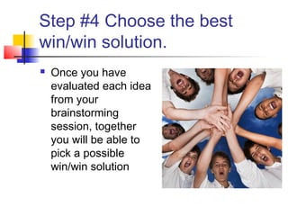 Step #4 Choose the best
win/win solution.
 Once you have
evaluated each idea
from your
brainstorming
session, together
you will be able to
pick a possible
win/win solution
 