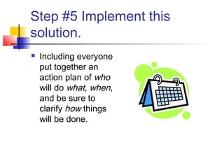 Step #5 Implement this
solution.
 Including everyone
put together an
action plan of who
will do what, when,
and be sure to
clarify how things
will be done.
 