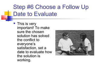 Step #6 Choose a Follow Up
Date to Evaluate
 This is very
important! To make
sure the chosen
solution has solved
the conflict to
everyone’s
satisfaction, set a
date to evaluate how
the solution is
working.
 