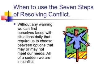 When to use the Seven Steps
of Resolving Conflict.
 Without any warning
we can find
ourselves faced with
situations daily that
require us to choose
between options that
may or may not
meet our needs. All
of a sudden we are
in conflict!
 