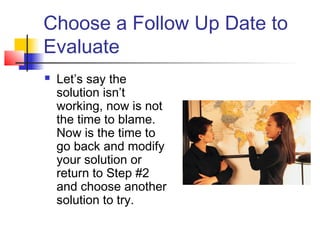 Choose a Follow Up Date to
Evaluate
 Let’s say the
solution isn’t
working, now is not
the time to blame.
Now is the time to
go back and modify
your solution or
return to Step #2
and choose another
solution to try.
 