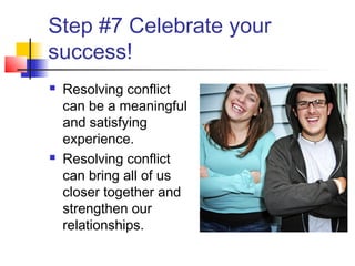 Step #7 Celebrate your
success!
 Resolving conflict
can be a meaningful
and satisfying
experience.
 Resolving conflict
can bring all of us
closer together and
strengthen our
relationships.
 