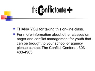  THANK YOU for taking this on-line class.
 For more information about other classes on
anger and conflict management for youth that
can be brought to your school or agency
please contact The Conflict Center at 303-
433-4983.
 