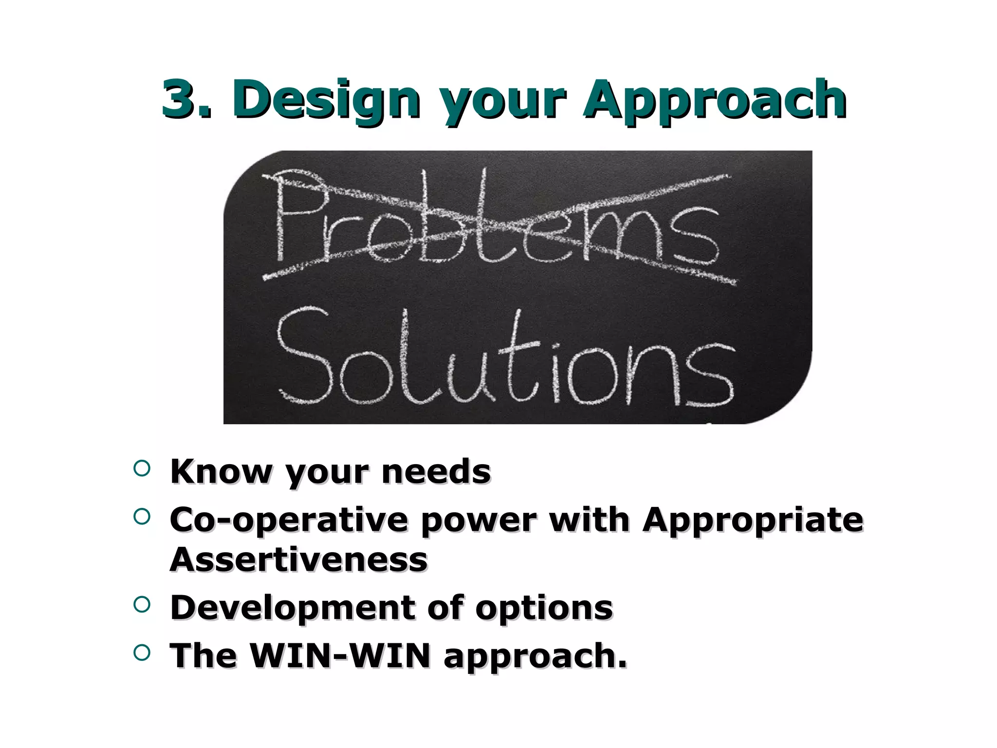 3. Design your Approach3. Design your Approach
 Know your needsKnow your needs
 Co-operative power with AppropriateCo-operative power with Appropriate
AssertivenessAssertiveness
 Development of optionsDevelopment of options
 The WIN-WIN approach.The WIN-WIN approach.
 