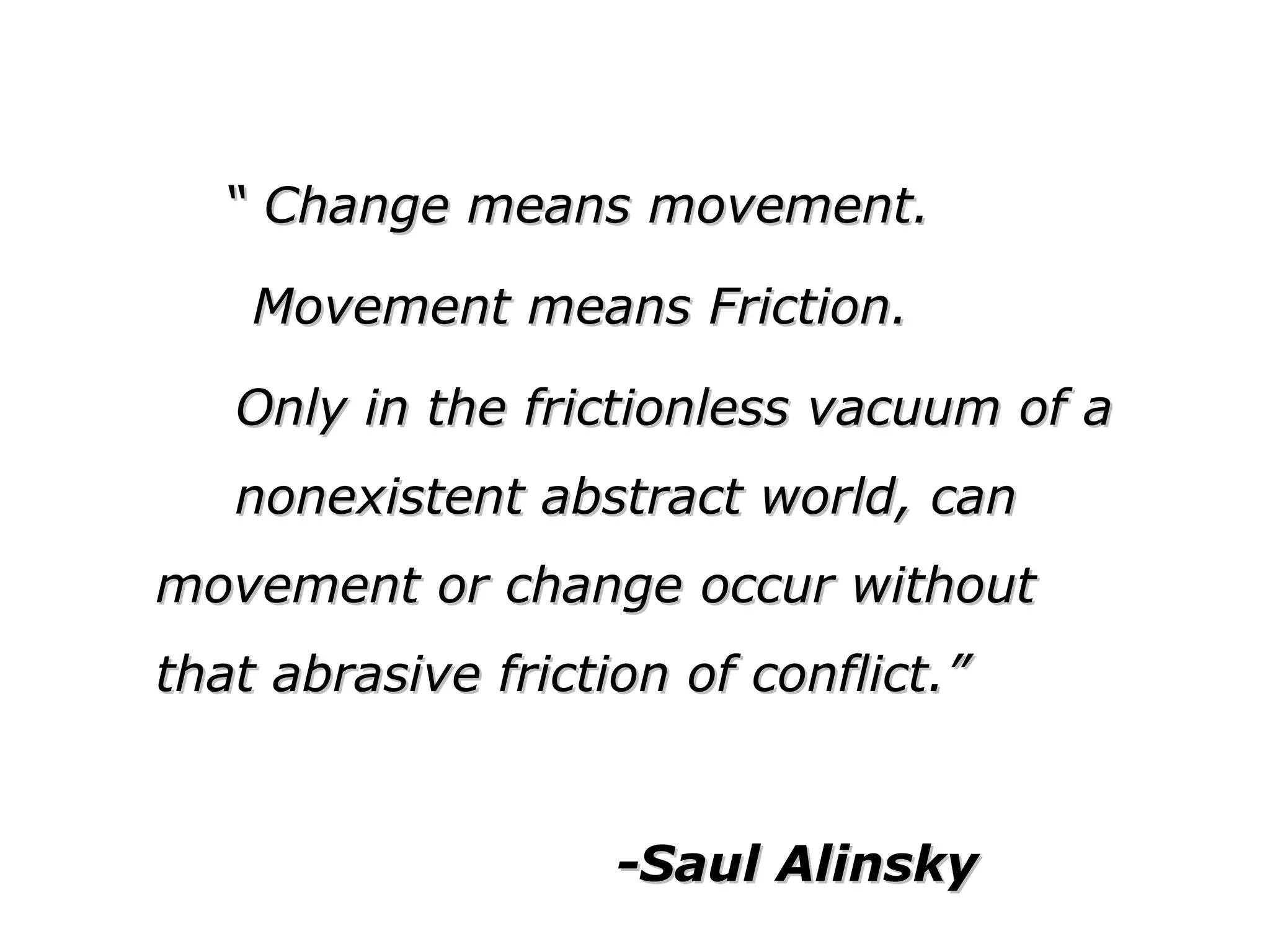 ““ Change means movement.Change means movement.
Movement means Friction.Movement means Friction.
Only in the frictionless vacuum of aOnly in the frictionless vacuum of a
nonexistent abstract world, cannonexistent abstract world, can movement ormovement or
change occur withoutchange occur without
that abrasive friction of conflict.”that abrasive friction of conflict.”
-Saul Alinsky-Saul Alinsky
 