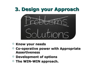 3. Design your Approach3. Design your Approach
 Know your needsKnow your needs
 Co-operative power with AppropriateCo-operative power with Appropriate
AssertivenessAssertiveness
 Development of optionsDevelopment of options
 The WIN-WIN approach.The WIN-WIN approach.
 