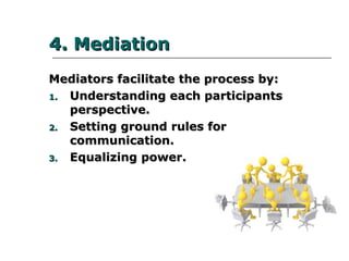 4. Mediation4. Mediation
Mediators facilitate the process by:Mediators facilitate the process by:
1.1. Understanding each participantsUnderstanding each participants
perspective.perspective.
2.2. Setting ground rules for communication.Setting ground rules for communication.
3.3. Equalizing power.Equalizing power.
 