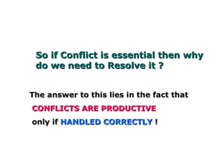 So if Conflict is essential then why doSo if Conflict is essential then why do
we need to Resolve it ?we need to Resolve it ?
The answer to this lies in the fact thatThe answer to this lies in the fact that
CONFLICTS ARE PRODUCTIVECONFLICTS ARE PRODUCTIVE
only ifonly if HANDLED CORRECTLYHANDLED CORRECTLY !!
 