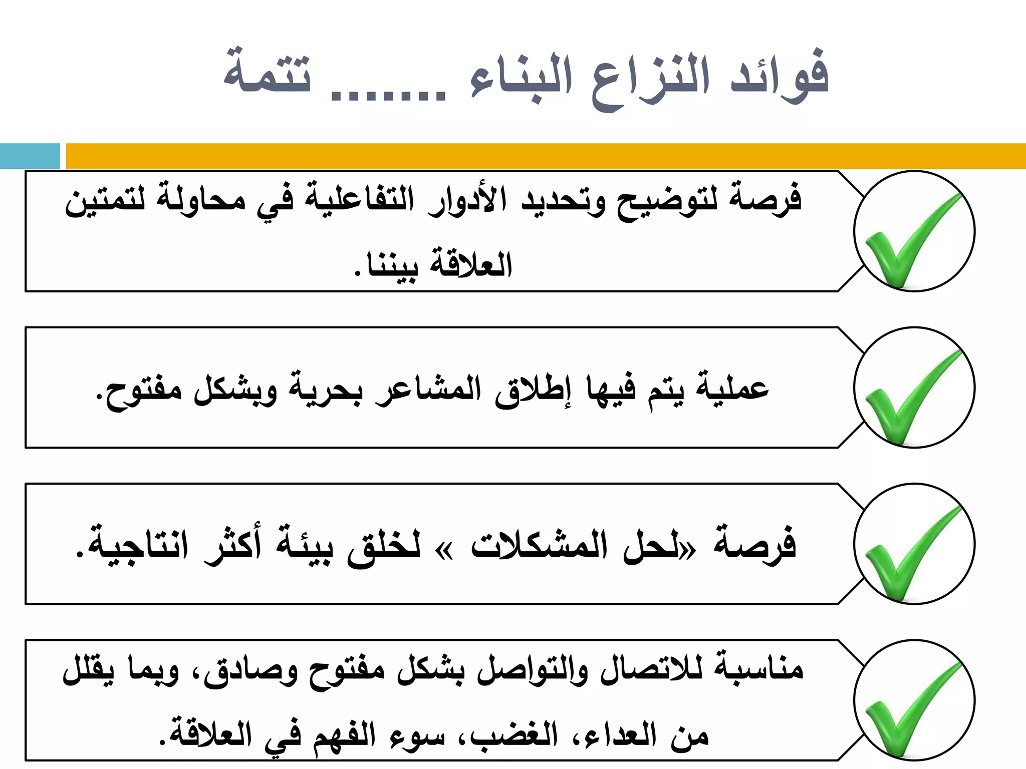 ‫البناء‬ ‫النزاع‬ ‫فوائد‬.......‫تتمة‬
‫لتمتين‬ ‫محاولة‬ ‫في‬ ‫التفاعلية‬ ‫ار‬‫و‬‫األد‬ ‫وتحديد‬ ‫لتوضيح‬ ‫فرصة‬
‫بيننا‬ ‫العالقة‬.
‫مفتوح‬ ‫وبشكل‬ ‫بحرية‬ ‫المشاعر‬ ‫إطالق‬ ‫فيها‬ ‫يتم‬ ‫عملية‬.
‫فرصة‬«‫المشكالت‬ ‫لحل‬»‫انتاجية‬ ‫أكثر‬ ‫بيئة‬ ‫لخلق‬.
‫يقلل‬ ‫وبما‬ ،‫وصادق‬ ‫مفتوح‬ ‫بشكل‬ ‫اصل‬‫و‬‫الت‬‫و‬ ‫لالتصال‬ ‫مناسبة‬
‫العالقة‬ ‫في‬ ‫الفهم‬ ‫سوء‬ ،‫الغضب‬ ،‫العداء‬ ‫من‬.
 