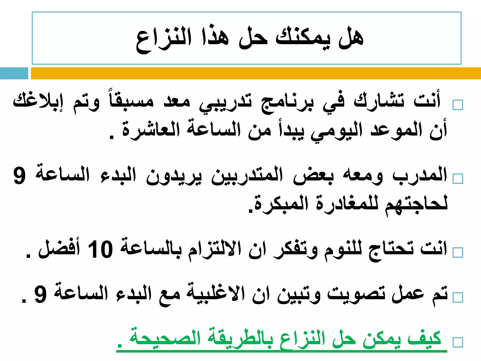 ‫النزاع‬ ‫هذا‬ ‫حل‬ ‫يمكنك‬ ‫هل‬
‫أنت‬‫تشارك‬‫في‬‫برنامج‬‫تدريبي‬‫معد‬ً‫ا‬‫مسبق‬‫وتم‬‫إبالغك‬
‫أن‬‫الموعد‬‫اليومي‬‫يبدأ‬‫من‬‫الساعة‬‫العاشرة‬.
‫المدرب‬‫ومعه‬‫بعض‬‫المتدربين‬‫يريدون‬‫البدء‬‫الساعة‬9
‫لحاجتهم‬‫للمغادرة‬‫المبكرة‬.
‫انت‬‫تحتاج‬‫للنوم‬‫وتفكر‬‫ان‬‫االلتزام‬‫بالساعة‬10‫أفضل‬.
‫تم‬‫عمل‬‫تصويت‬‫وتبين‬‫ان‬‫االغلبية‬‫مع‬‫البدء‬‫الساعة‬9.
‫كيف‬‫يمكن‬‫حل‬‫النزاع‬‫بالطريقة‬‫الصحيحة‬.
 