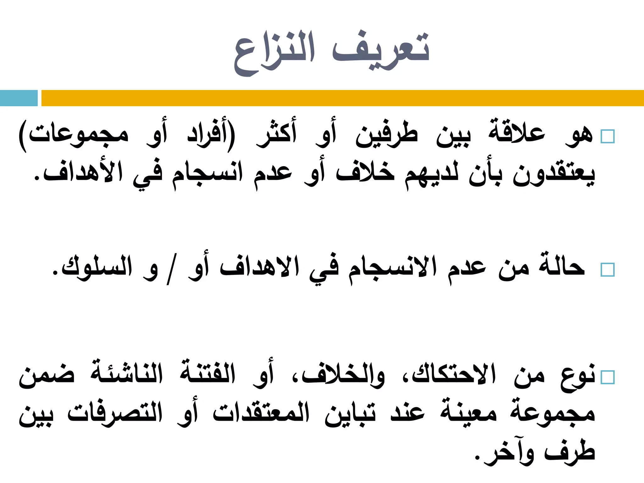‫اع‬‫ز‬‫الن‬ ‫تعريف‬
‫هو‬‫عالقة‬‫بين‬‫طرفين‬‫أو‬‫أكثر‬(‫اد‬‫ر‬‫أف‬‫أو‬‫مجموعات‬)
‫يعتقدون‬‫بأن‬‫لديهم‬‫خالف‬‫أو‬‫عدم‬‫انسجام‬‫في‬‫األهداف‬.
‫حالة‬‫من‬‫عدم‬‫االنسجام‬‫في‬‫االهداف‬‫أو‬/‫و‬‫السلوك‬.
‫ع‬‫نو‬‫من‬،‫االحتكاك‬،‫الخالف‬‫و‬‫أو‬‫الفتنة‬‫الناشئة‬‫ضمن‬
‫مجموعة‬‫معينة‬‫عند‬‫تباين‬‫المعتقدات‬‫أو‬‫التصرفات‬‫بين‬
‫طرف‬‫وآخر‬.
 