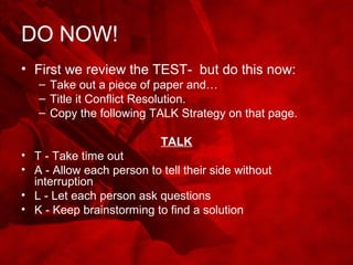 DO NOW!
• First we review the TEST- but do this now:
– Take out a piece of paper and…
– Title it Conflict Resolution.
– Copy the following TALK Strategy on that page.
TALK
• T - Take time out
• A - Allow each person to tell their side without
interruption
• L - Let each person ask questions
• K - Keep brainstorming to find a solution
 