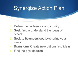 Synergize Action Plan
1. Define the problem or opportunity
2. Seek first to understand the ideas of
others
3. Seek to be understood by sharing your
ideas
4. Brainstorm: Create new options and ideas
5. Find the best solution
 