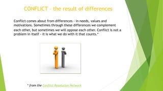 Conflict comes about from differences - in needs, values and
motivations. Sometimes through these differences we complement
each other, but sometimes we will oppose each other. Conflict is not a
problem in itself - it is what we do with it that counts.*
CONFLICT – the result of differences
* from the Conflict Resolution Network
 