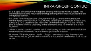 INTRA-GROUP CONFLICT
• It is a type of conflict that happens among individuals within a team. The
incompatibilities and misunderstandings among these individuals lead to an
intragroup conflict.
• It is arises from interpersonal disagreements (e.g. team members have
different personalities which may lead to tension) or differences in views and
ideas (e.g. in a presentation, members of the team might find the notions
presented by the one presiding to be erroneous due to their differences in
opinion).
• Within a team, conflict can be helpful in coming up with decisions which will
eventually allow them to reach their objectives as a team.
• However, if the degree of conflict disrupts harmony among the members,
then some serious guidance from a different party will be needed for it to be
settled.
 