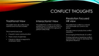 CONFLICT THOUGHTS
Traditional View
The belief views all conflict to be
harmful and must be avoided
This is harmful because
• It results in poor communication
• There is lack of openness
• It leads to failure to respond to
employee needs
Interactionist View
The belief that conflict is not only a
positive force in a group but that it is
absolutely necessary for a group to
perform effectively
Resolution Focused
HR view
The belief that conflict is a natural
and inevitable out come in any
group
Focuses more on productive conflict
resolution
Encouraging limited levels of conflict
Finding methods of resolving conflicts
productively in order to decrease the
disruptive influence
 