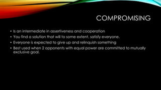 COMPROMISING
• Is an intermediate in assertiveness and cooperation
• You find a solution that will to some extent, satisfy everyone.
• Everyone is expected to give up and relinquish something
• Best used when 2 opponents with equal power are committed to mutually
exclusive goal.
 