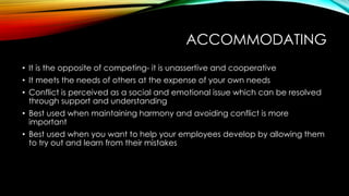 ACCOMMODATING
• It is the opposite of competing- it is unassertive and cooperative
• It meets the needs of others at the expense of your own needs
• Conflict is perceived as a social and emotional issue which can be resolved
through support and understanding
• Best used when maintaining harmony and avoiding conflict is more
important
• Best used when you want to help your employees develop by allowing them
to try out and learn from their mistakes
 